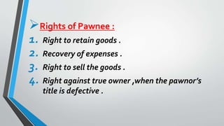 Rights of Pawnee :
1. Right to retain goods .
2. Recovery of expenses .
3. Right to sell the goods .
4. Right against true owner ,when the pawnor’s
title is defective .
 