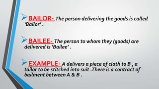 BAILOR- The person delivering the goods is called
‘Bailor’ .
BAILEE- The person to whom they (goods) are
delivered is ‘Bailee’ .
EXAMPLE- A delivers a piece of cloth to B , a
tailor to be stitched into suit .There is a contract of
bailment between A & B .
 