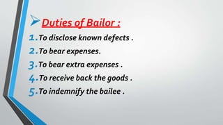 Duties of Bailor :
1.To disclose known defects .
2.To bear expenses.
3.To bear extra expenses .
4.To receive back the goods .
5.To indemnify the bailee .
 