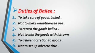Duties of Bailee :
1. To take care of goods bailed .
2. Not to make unauthorised use .
3. To return the goods bailed .
4. Not to mix the goods with his own .
5. To deliver accretion to goods .
6. Not to set up adverse title .
 
