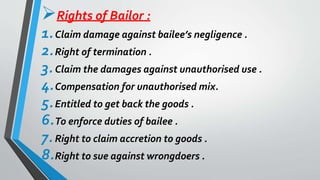 Rights of Bailor :
1.Claim damage against bailee’s negligence .
2.Right of termination .
3.Claim the damages against unauthorised use .
4.Compensation for unauthorised mix.
5.Entitled to get back the goods .
6.To enforce duties of bailee .
7.Right to claim accretion to goods .
8.Right to sue against wrongdoers .
 