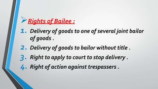 Rights of Bailee :
1. Delivery of goods to one of several joint bailor
of goods .
2. Delivery of goods to bailor without title .
3. Right to apply to court to stop delivery .
4. Right of action against trespassers .
 