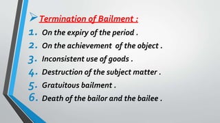 Termination of Bailment :
1. On the expiry of the period .
2. On the achievement of the object .
3. Inconsistent use of goods .
4. Destruction of the subject matter .
5. Gratuitous bailment .
6. Death of the bailor and the bailee .
 