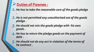 Duties of Pawnee :
1.He has to take the reasonable care of the goods pledge
.
2.He is not permitted any unauthorised use of the goods
pledge .
3.He should not mix the goods pledge with his own
goods .
4.He has to return the pledge goods on the payment of
debt .
5.He should not do any act in violation of the terms of
he contract .
 