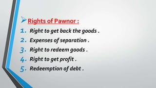 Rights of Pawnor :
1. Right to get back the goods .
2. Expenses of separation .
3. Right to redeem goods .
4. Right to get profit .
5. Redeemption of debt .
 