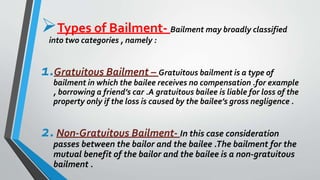 Types of Bailment- Bailment may broadly classified
into two categories , namely :
1.Gratuitous Bailment – Gratuitous bailment is a type of
bailment in which the bailee receives no compensation .for example
, borrowing a friend’s car .A gratuitous bailee is liable for loss of the
property only if the loss is caused by the bailee’s gross negligence .
2.Non-Gratuitous Bailment- In this case consideration
passes between the bailor and the bailee .The bailment for the
mutual benefit of the bailor and the bailee is a non-gratuitous
bailment .
 