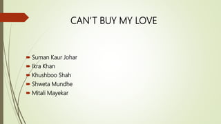 CAN’T BUY MY LOVE
 Suman Kaur Johar
 Ikra Khan
 Khushboo Shah
 Shweta Mundhe
 Mitali Mayekar
 