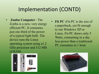 Implementation (CONTD)
• Zonbu Computer : The
Zonbu is a new, very energy
efficient PC. It consumes
just one third of the power
of a typical light bulb. The
device runs the Linux
operating system using a1.2
GHz processor and 512 MB
of RAM.
• Fit PC :Fit-PC is the size of
a paperback, yet fit enough
to run Windows XP or
Linux. Fit-PC draws only 5
Watts, consuming in a day
less power than a traditional
PC consumes in 1 hour.
12
 