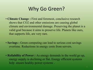Why Go Green?
• Climate Change : First and foremost, conclusive research
shows that CO2 and other emissions are causing global
climate and environmental damage. Preserving the planet is a
valid goal because it aims to preserve life. Planets like ours,
that supports life, are very rare.
• Savings : Green computing can lead to serious cost savings
overtime. Reductions in energy costs from servers.
• Reliability of Power : As energy demands in the world go up,
energy supply is declining or flat. Energy efficient systems
help ensure healthy power systems .
6
 