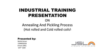 INDUSTRIAL TRAINING
PRESENTATION
ON
Annealing And Pickling Process
(Hot rolled and Cold rolled coils)
Presented by:
Mohd Aman
15BME0034
B-tech (ME)
VIIIth SEM
 