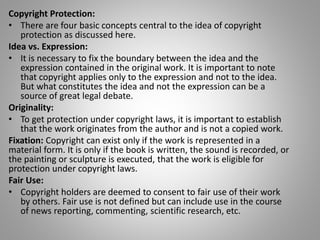 Copyright Protection:
• There are four basic concepts central to the idea of copyright
protection as discussed here.
Idea vs. Expression:
• It is necessary to fix the boundary between the idea and the
expression contained in the original work. It is important to note
that copyright applies only to the expression and not to the idea.
But what constitutes the idea and not the expression can be a
source of great legal debate.
Originality:
• To get protection under copyright laws, it is important to establish
that the work originates from the author and is not a copied work.
Fixation: Copyright can exist only if the work is represented in a
material form. It is only if the book is written, the sound is recorded, or
the painting or sculpture is executed, that the work is eligible for
protection under copyright laws.
Fair Use:
• Copyright holders are deemed to consent to fair use of their work
by others. Fair use is not defined but can include use in the course
of news reporting, commenting, scientific research, etc.
 