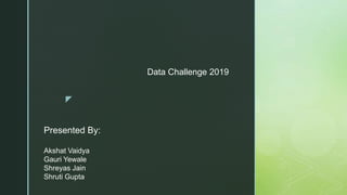 z
Presented By:
Akshat Vaidya
Gauri Yewale
Shreyas Jain
Shruti Gupta
Data Challenge 2019
 