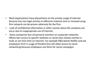• Most organizations have placed bans on the private usage of internet
because any non-legal activity or offensive material sent or received using
firm network can be proven adversely for the firm.
• Leak of confidential information or other secrets about the company can
occur due to inappropriate use of internet.
• Some companies ban all personal activities on corporate networks.
Others ban access to specific websites or social sites closely monitor e-
mails or set time limit on internet. For example P&G blocks Netflix and ask
employees limit in usage of Pandora but still allow access to social
networking because employees use them for social campaigns.
 