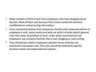 • Many numbers of firms have fired employees who have stepped out of
bounds. Most of them was because the e-mails contained sensitive,
confidential or embarrassing information.
• many companies believe that companies should write corporate policies in
employee e-mail, social media and web use which include explicit ground
rules that state, by position or level, under what circumstances can
employees use company facilities like e-mail, blogging or web surfing.
• They should also inform employees whether these activities are
monitored and explain why. The rules should be tailored to specific
business needs and organizational cultures.
 