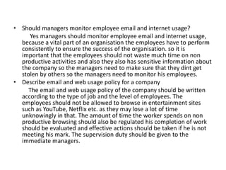 • Should managers monitor employee email and internet usage?
Yes managers should monitor employee email and internet usage,
because a vital part of an organisation the employees have to perform
consistently to ensure the success of the organisation. so it is
important that the employees should not waste much time on non
productive activities and also they also has sensitive information about
the company so the managers need to make sure that they dint get
stolen by others so the managers need to monitor his employees.
• Describe email and web usage policy for a company
The email and web usage policy of the company should be written
according to the type of job and the level of employees. The
employees should not be allowed to browse in entertainment sites
such as YouTube, Netflix etc. as they may lose a lot of time
unknowingly in that. The amount of time the worker spends on non
productive browsing should also be regulated his completion of work
should be evaluated and effective actions should be taken if he is not
meeting his mark. The supervision duty should be given to the
immediate managers.
 