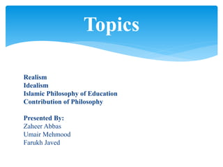 Realism
Idealism
Islamic Philosophy of Education
Contribution of Philosophy
Presented By:
Zaheer Abbas
Umair Mehmood
Farukh Javed
Topics
 