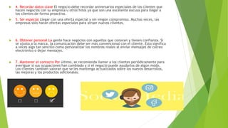  4. Recordar datos clave El negocio debe recordar aniversarios especiales de los clientes que
hacen negocios con su empresa u otros hitos ya que son una excelente excusa para llegar a
los clientes de forma proactiva.
 5. Ser especial Llegar con una oferta especial y sin ningún compromiso. Muchas veces, las
empresas sólo hacen ofertas especiales para atraer nuevos clientes.
 6. Obtener personal La gente hace negocios con aquellos que conocen y tienen confianza. Si
se ajusta a la marca, la comunicación debe ser más convencional con el cliente. Esto significa
a veces algo tan sencillo como personalizar los nombres reales al enviar mensajes de correo
electrónico o dejar mensajes.
 7. Mantener el contacto Por último, se recomienda llamar a los clientes periódicamente para
averiguar si sus ocupaciones han cambiado y si el negocio puede ayudarlos de algún modo.
Los clientes también valoran que se les mantenga actualizados sobre los nuevos desarrollos,
las mejoras y los productos adicionales.
 