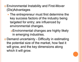  Environmental Instability and First-Mover
(Dis)Advantages
 The entrepreneur must first determine the
key success factors of the industry being
targeted for entry; are influenced by
environmental changes.
Environmental changes are highly likely
in emerging industries.
 Demand uncertainty - Difficulty in estimating
the potential size of the market, how fast it
will grow, and the key dimensions along
which it will grow.
 