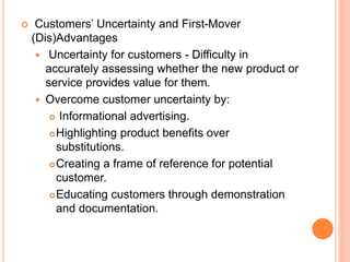  Customers’ Uncertainty and First-Mover
(Dis)Advantages
 Uncertainty for customers - Difficulty in
accurately assessing whether the new product or
service provides value for them.
 Overcome customer uncertainty by:
 Informational advertising.
Highlighting product benefits over
substitutions.
Creating a frame of reference for potential
customer.
Educating customers through demonstration
and documentation.
 