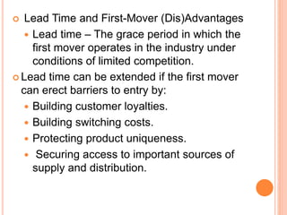  Lead Time and First-Mover (Dis)Advantages
 Lead time – The grace period in which the
first mover operates in the industry under
conditions of limited competition.
 Lead time can be extended if the first mover
can erect barriers to entry by:
 Building customer loyalties.
 Building switching costs.
 Protecting product uniqueness.
 Securing access to important sources of
supply and distribution.
 