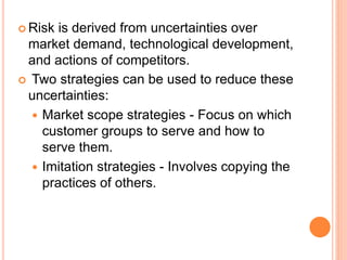  Risk is derived from uncertainties over
market demand, technological development,
and actions of competitors.
 Two strategies can be used to reduce these
uncertainties:
 Market scope strategies - Focus on which
customer groups to serve and how to
serve them.
 Imitation strategies - Involves copying the
practices of others.
 
