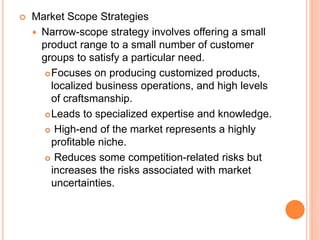  Market Scope Strategies
 Narrow-scope strategy involves offering a small
product range to a small number of customer
groups to satisfy a particular need.
Focuses on producing customized products,
localized business operations, and high levels
of craftsmanship.
Leads to specialized expertise and knowledge.
 High-end of the market represents a highly
profitable niche.
 Reduces some competition-related risks but
increases the risks associated with market
uncertainties.
 