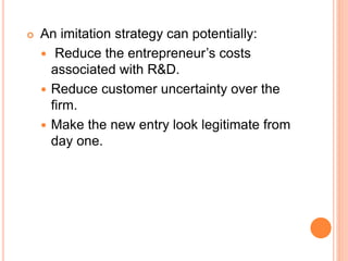  An imitation strategy can potentially:
 Reduce the entrepreneur’s costs
associated with R&D.
 Reduce customer uncertainty over the
firm.
 Make the new entry look legitimate from
day one.
 