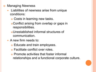  Managing Newness
 Liabilities of newness arise from unique
conditions:
 Costs in learning new tasks.
Conflict arising from overlap or gaps in
responsibilities.
Unestablished informal structures of
communication.
 A new firm needs to:
 Educate and train employees.
 Facilitate conflict over roles.
 Promote activities that foster informal
relationships and a functional corporate culture.
 