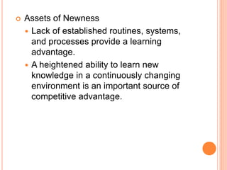  Assets of Newness
 Lack of established routines, systems,
and processes provide a learning
advantage.
 A heightened ability to learn new
knowledge in a continuously changing
environment is an important source of
competitive advantage.
 