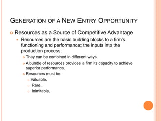 GENERATION OF A NEW ENTRY OPPORTUNITY
 Resources as a Source of Competitive Advantage
 Resources are the basic building blocks to a firm’s
functioning and performance; the inputs into the
production process.
 They can be combined in different ways.
 A bundle of resources provides a firm its capacity to achieve
superior performance.
 Resources must be:
 Valuable.
 Rare.
 Inimitable.
 