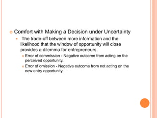  Comfort with Making a Decision under Uncertainty
 The trade-off between more information and the
likelihood that the window of opportunity will close
provides a dilemma for entrepreneurs.
 Error of commission - Negative outcome from acting on the
perceived opportunity.
 Error of omission - Negative outcome from not acting on the
new entry opportunity.
 