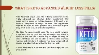 Keto Advanced weight Loss Pills reducing supplement is the
highly advanced and effective dietary supplement. The
supplement is known for its high dosage of BHB which is an
essential component for weight reduction. The supplement
helps to maintain the most powerful state of ketosis in your
body which tends to quick and safe weight loss.
The Keto Advanced weight Loss Pills is a weight reducing
supplement acts as your first step for weight loss which is
beneficial and safe and a better way of weight reducing for
those individuals who are not able to follow a strict exercise
regimen and diet plans. It reduces your body weight without
causing any side effect and without hurting your body.
It is the trendiest diet in the world as it helps in weight loss to a
great extent.
What is Keto Advanced weight loss Pills?
 