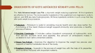  Potassium – Potassium is useful in providing muscle health and also does better the
functioning of the heart. Reduce weight supports immunity and promotes a healthy
process of ketosis.
 Garcinia Cambogia– It includes various important compounds of hydroxycitric acid
that elevate serotonin level and appetite. The amount of antioxidants makes it
available to burn extra unwanted calories.
 Green Tea Extract – Improves the digestion to improve the weight loss process and
supports a healthy metabolism level of the body.
 Raspberry Ketone – Supports in the process of weight loss with the help of its properties
and nourishes the body with important nutrients.
The Keto Advanced weight Loss Pills a top-notch weight reducing supplement. All the ingredients
are effective for fat loss. The most powerful ingredients of this supplement are magnesium, sodium,
calcium, and BHB aka beta Hydroxybutyrate. All these ingredients combine in such a way that they
offer quick weight loss procedure.
Ingredients of Keto Advanced weight loss Pills:
 