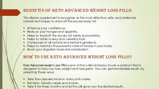 This dietary supplement is recognize as the most effective, safe, and extremely
natural techniques to shed off the excess body fat.
 Enhance your confidence.
 Reduce your hunger and appetite.
 Helps to shed off the excess fat safely & powerfully.
 Helps to attain a sexy and celebrity look.
 Composed of all natural and herbal ingredients.
 Helps to maintain the powerful state of ketosis in your body.
 Boost your digestion level and metabolism
Benefits of Keto Advanced weight Loss Pills:
How to use Keto Advanced weight Loss Pills?
Keto Advanced weight Loss Pills is one of the valid and easy to use a product that is
designed to help you lose weight and feel great. You can get remarkable results by
adopting these ways:
 Take the capsules twice in a day with water.
 Eat Keto- friendly meals and snacks.
 Take it for three months and let the pill gives you the desired results.
 