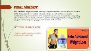 Keto Advanced weight Loss Pills is being complete because the best product until
date, it reduces all unwanted fats providing you with better-enhanced
metabolism, improved system and boosted lean muscle mass and a completely
different and new outlook, with slim waist and enticing attractive body part, that
you just cannot stop envying yourself ahead of the mirror.
Final Verdict:
https://www.ketodietz.com/keto-
advanced-weight-loss/
Get your Product Here:
 