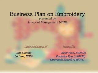 Business Plan on Embroidery
presented by
School of Management NITW
Under the Guidance of: Presented by
Dr.G Sunitha Nishi Vyas (148933)
Lecturer, NITW Pushpika Vyas (148938)
Shravanthi Banoth (148946)
 