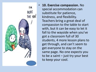 • 10. Exercise compassion. No
special accommodation can
substitute for patience,
kindness, and flexibility.
Teachers bring a great deal of
compassion to the table to start
with, but it can be easy to let it
fall to the wayside when you’ve
got a classroom full of 30
students, 4 more lesson plans to
get through, and can’t seem to
get everyone to stay on the
same page. No one expects you
to be a saint – just try your best
to keep your cool.
 