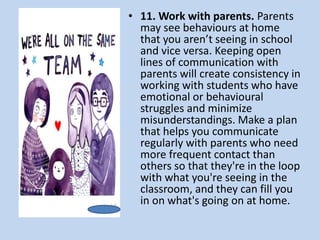 • 11. Work with parents. Parents
may see behaviours at home
that you aren’t seeing in school
and vice versa. Keeping open
lines of communication with
parents will create consistency in
working with students who have
emotional or behavioural
struggles and minimize
misunderstandings. Make a plan
that helps you communicate
regularly with parents who need
more frequent contact than
others so that they're in the loop
with what you're seeing in the
classroom, and they can fill you
in on what's going on at home.
 