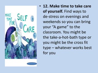 • 12. Make time to take care
of yourself. Find ways to
de-stress on evenings and
weekends so you can bring
your “A game” to the
classroom. You might be
the take-a-hot-bath type or
you might be the cross fit
type – whatever works best
for you
 