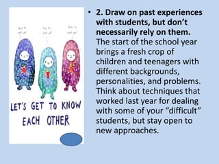 • 2. Draw on past experiences
with students, but don’t
necessarily rely on them.
The start of the school year
brings a fresh crop of
children and teenagers with
different backgrounds,
personalities, and problems.
Think about techniques that
worked last year for dealing
with some of your “difficult”
students, but stay open to
new approaches.
 