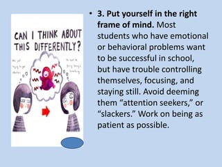 • 3. Put yourself in the right
frame of mind. Most
students who have emotional
or behavioral problems want
to be successful in school,
but have trouble controlling
themselves, focusing, and
staying still. Avoid deeming
them “attention seekers,” or
“slackers.” Work on being as
patient as possible.
 