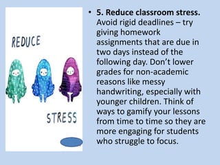 • 5. Reduce classroom stress.
Avoid rigid deadlines – try
giving homework
assignments that are due in
two days instead of the
following day. Don’t lower
grades for non-academic
reasons like messy
handwriting, especially with
younger children. Think of
ways to gamify your lessons
from time to time so they are
more engaging for students
who struggle to focus.
 