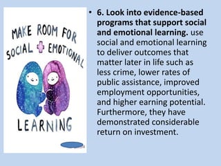 • 6. Look into evidence-based
programs that support social
and emotional learning. use
social and emotional learning
to deliver outcomes that
matter later in life such as
less crime, lower rates of
public assistance, improved
employment opportunities,
and higher earning potential.
Furthermore, they have
demonstrated considerable
return on investment.
 