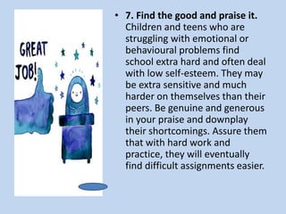 • 7. Find the good and praise it.
Children and teens who are
struggling with emotional or
behavioural problems find
school extra hard and often deal
with low self-esteem. They may
be extra sensitive and much
harder on themselves than their
peers. Be genuine and generous
in your praise and downplay
their shortcomings. Assure them
that with hard work and
practice, they will eventually
find difficult assignments easier.
 