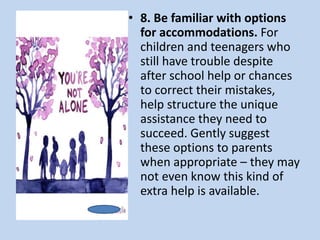 • 8. Be familiar with options
for accommodations. For
children and teenagers who
still have trouble despite
after school help or chances
to correct their mistakes,
help structure the unique
assistance they need to
succeed. Gently suggest
these options to parents
when appropriate – they may
not even know this kind of
extra help is available.
 