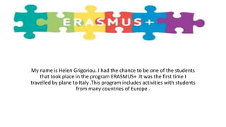 My name is Helen Grigoriou. I had the chance to be one of the students
that took place in the program ERASMUS+ .It was the first time I
travelled by plane to Italy .This program includes activities with students
from many countries of Europe .
 