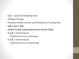 • Tpot – potential doubling time
• Prostate 42 days
• Prostate tumors contain small fractions of cycling cells
• α/β is low 1.5Gy
• Similar to late responding normal tissues (3Gy)
• If α/β < normal tissue
• Hypofraction has an advantage
• If α/β > normal tissue
• Hypofraction has a disadvantage
 