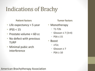 Indications of Brachy
Patient factors
• Life expectancy > 5 year
• IPSS < 15
• Prostate volume < 60 cc
• No defect with previous
TURP
• Minimal pubic arch
interference
Tumor factors
• Monotherapy
• T1-T2b
• Gleason ≤ 7 (3+4)
• PSA ≤ 15
• Boost
• ≥T2c
• Gleason ≥ 7
• PSA ≥ 10
American Brachytherapy Association
 