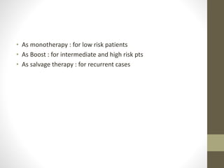 • As monotherapy : for low risk patients
• As Boost : for intermediate and high risk pts
• As salvage therapy : for recurrent cases
 
