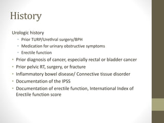 History
Urologic history
• Prior TURP/Urethral surgery/BPH
• Medication for urinary obstructive symptoms
• Erectile function
• Prior diagnosis of cancer, especially rectal or bladder cancer
• Prior pelvic RT, surgery, or fracture
• Inflammatory bowel disease/ Connective tissue disorder
• Documentation of the IPSS
• Documentation of erectile function, International Index of
Erectile function score
 